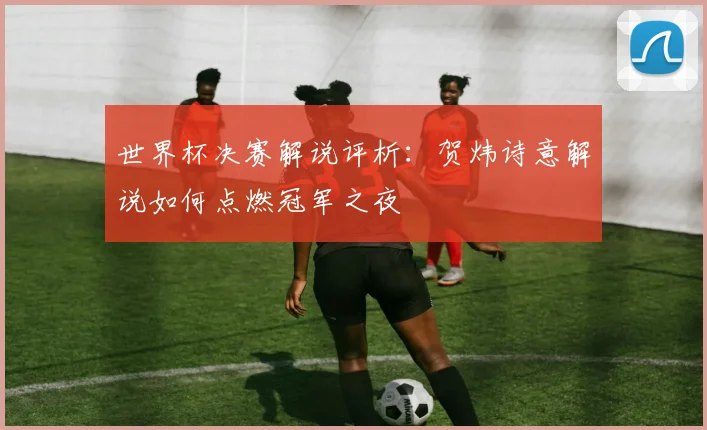 世界杯决赛解说评析：贺炜诗意解说如何点燃冠军之夜