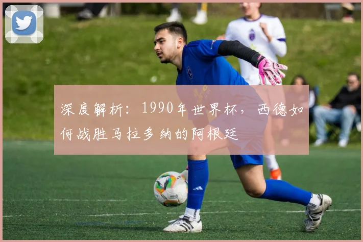 深度解析:1990年世界杯,西德如何战胜马拉多纳的阿根廷
