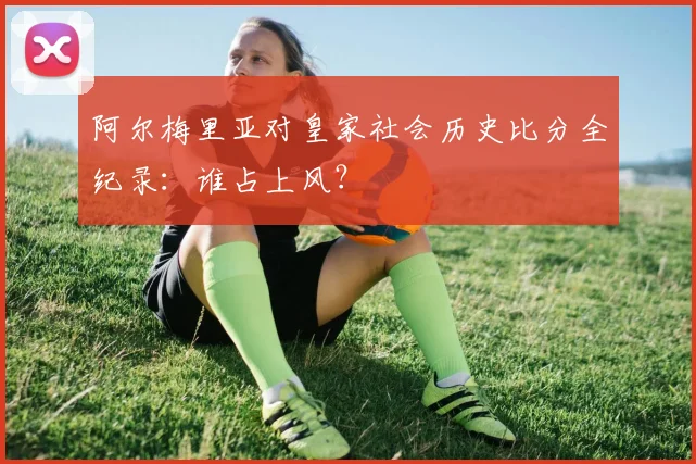 阿尔梅里亚对皇家社会历史比分全纪录：谁占上风？