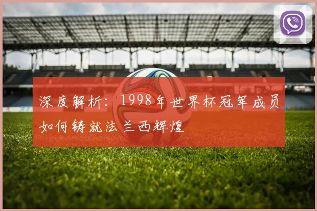 深度解析:1998年世界杯冠军成员如何铸就法兰西辉煌
