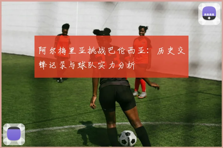 阿尔梅里亚挑战巴伦西亚：历史交锋记录与球队实力分析