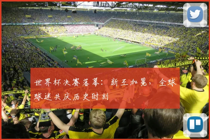 世界杯决赛落幕：新王加冕，全球球迷共庆历史时刻