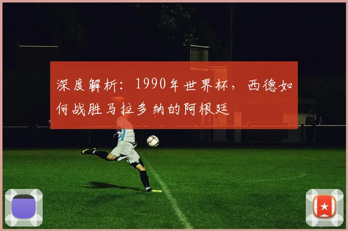 深度解析:1990年世界杯,西德如何战胜马拉多纳的阿根廷