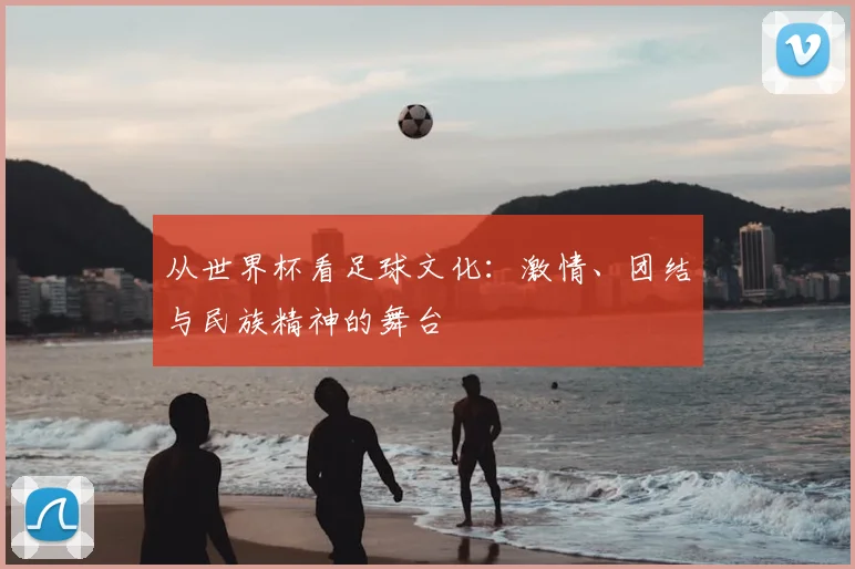 从世界杯看足球文化：激情、团结与民族精神的舞台