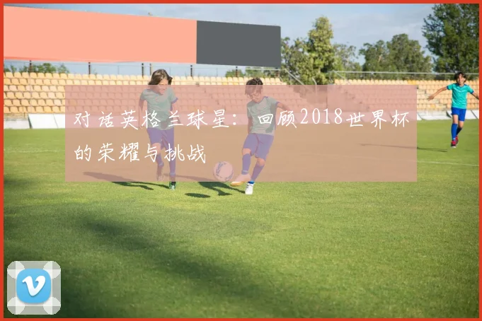 对话英格兰球星：回顾2018世界杯的荣耀与挑战