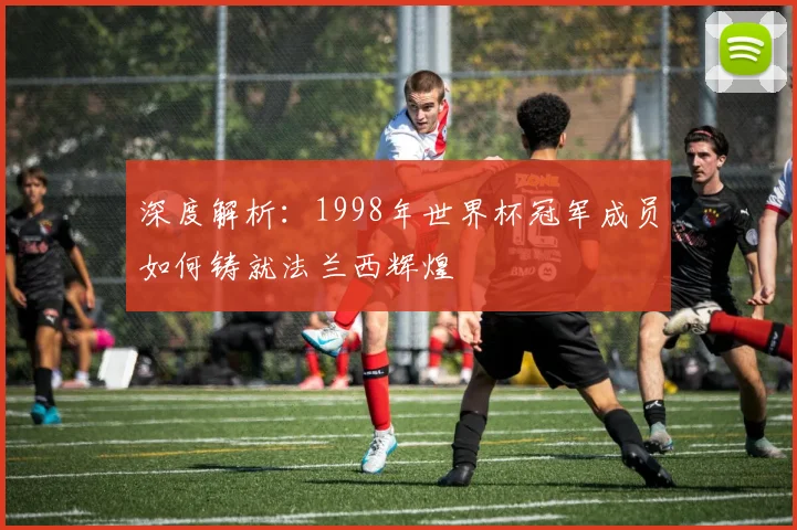 深度解析:1998年世界杯冠军成员如何铸就法兰西辉煌