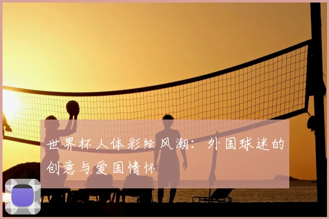 世界杯人体彩绘风潮:外国球迷的创意与爱国情怀