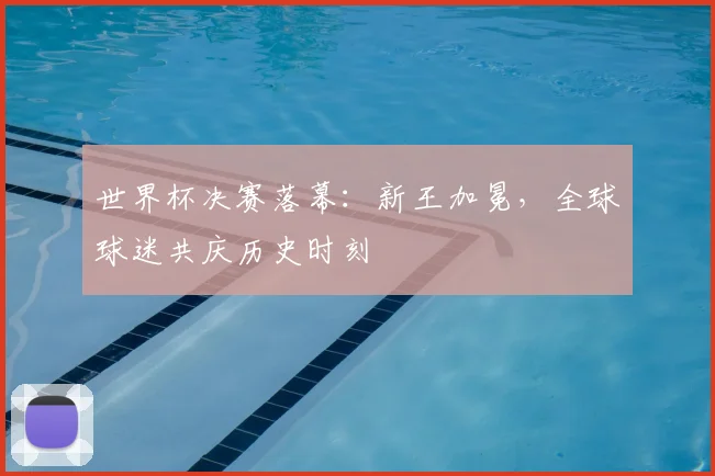 世界杯决赛落幕：新王加冕，全球球迷共庆历史时刻