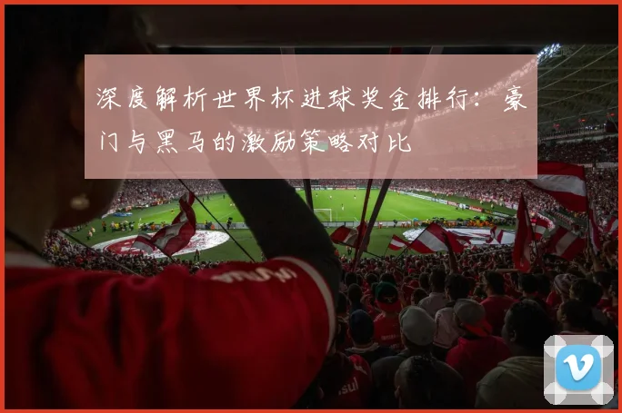 深度解析世界杯进球奖金排行：豪门与黑马的激励策略对比