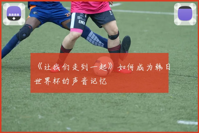 《让我们走到一起》如何成为韩日世界杯的声音记忆
